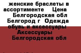 женские браслеты в ассортименте  › Цена ­ 50 - Белгородская обл., Белгород г. Одежда, обувь и аксессуары » Аксессуары   . Белгородская обл.